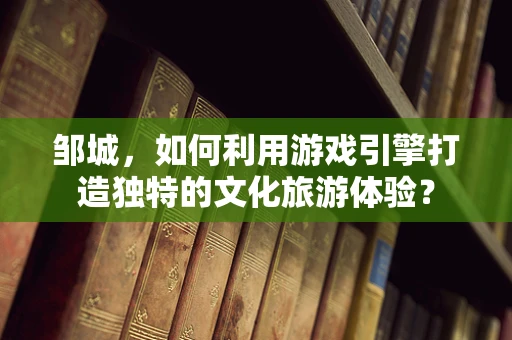 邹城，如何利用游戏引擎打造独特的文化旅游体验？