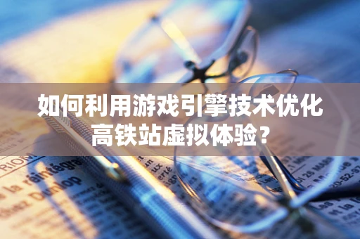 如何利用游戏引擎技术优化高铁站虚拟体验？