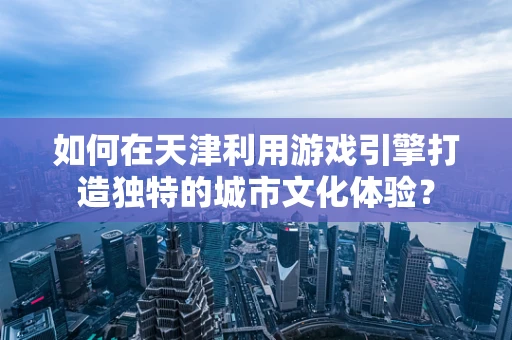 如何在天津利用游戏引擎打造独特的城市文化体验？
