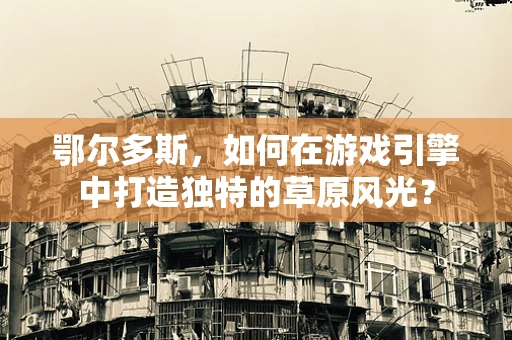 鄂尔多斯，如何在游戏引擎中打造独特的草原风光？