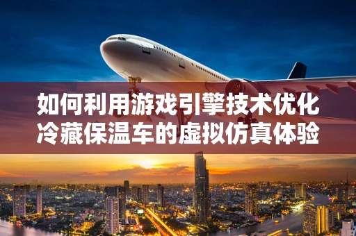 如何利用游戏引擎技术优化冷藏保温车的虚拟仿真体验？