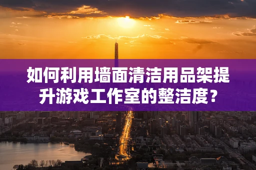 如何利用墙面清洁用品架提升游戏工作室的整洁度？