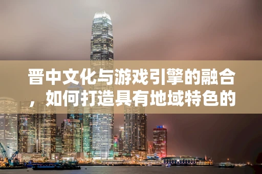 晋中文化与游戏引擎的融合，如何打造具有地域特色的游戏世界？