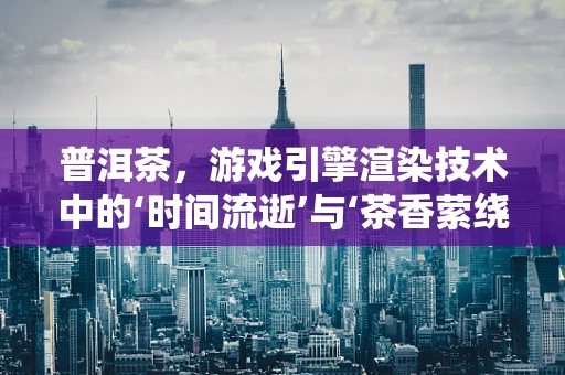 普洱茶，游戏引擎渲染技术中的‘时间流逝’与‘茶香萦绕’