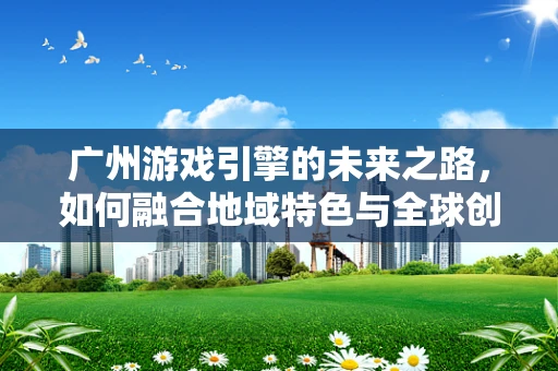 广州游戏引擎的未来之路，如何融合地域特色与全球创新？