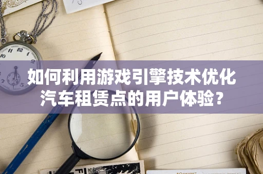 如何利用游戏引擎技术优化汽车租赁点的用户体验？