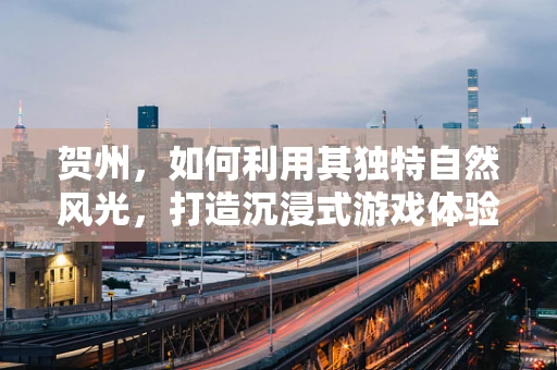 贺州，如何利用其独特自然风光，打造沉浸式游戏体验的绝佳场景？