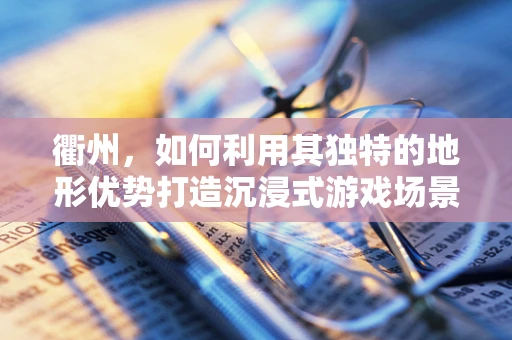 衢州，如何利用其独特的地形优势打造沉浸式游戏场景？