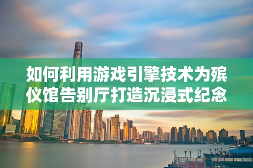 如何利用游戏引擎技术为殡仪馆告别厅打造沉浸式纪念体验？