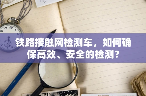 铁路接触网检测车，如何确保高效、安全的检测？