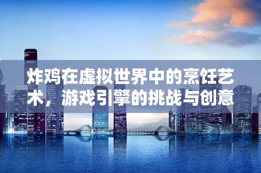 炸鸡在虚拟世界中的烹饪艺术，游戏引擎的挑战与创意