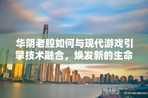 华阴老腔如何与现代游戏引擎技术融合，焕发新的生命力？
