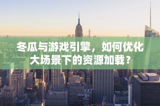 冬瓜与游戏引擎，如何优化大场景下的资源加载？