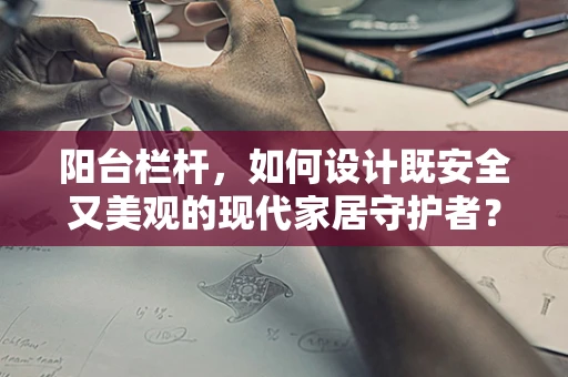 阳台栏杆，如何设计既安全又美观的现代家居守护者？