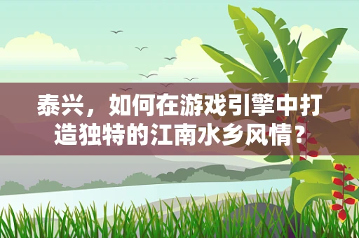 泰兴，如何在游戏引擎中打造独特的江南水乡风情？