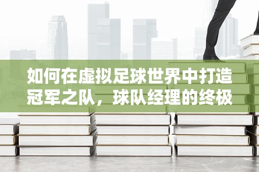 如何在虚拟足球世界中打造冠军之队，球队经理的终极挑战