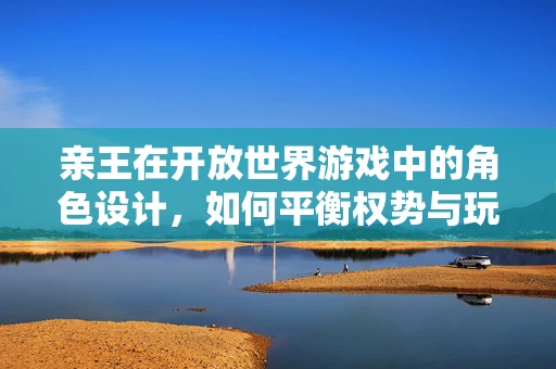 亲王在开放世界游戏中的角色设计，如何平衡权势与玩家互动？
