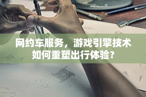 网约车服务，游戏引擎技术如何重塑出行体验？