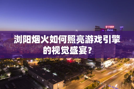 浏阳烟火如何照亮游戏引擎的视觉盛宴？
