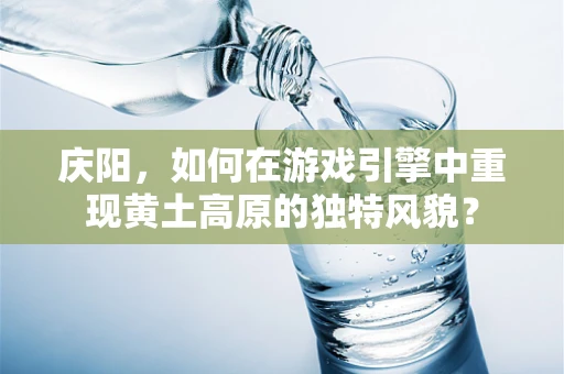 庆阳，如何在游戏引擎中重现黄土高原的独特风貌？