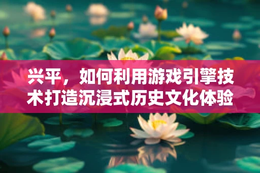 兴平，如何利用游戏引擎技术打造沉浸式历史文化体验？