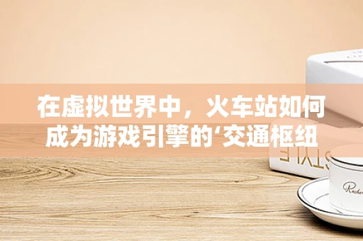 在虚拟世界中，火车站如何成为游戏引擎的‘交通枢纽’？