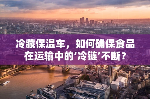 冷藏保温车，如何确保食品在运输中的‘冷链’不断？