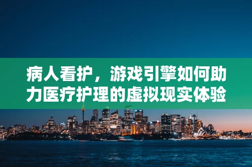 病人看护，游戏引擎如何助力医疗护理的虚拟现实体验？