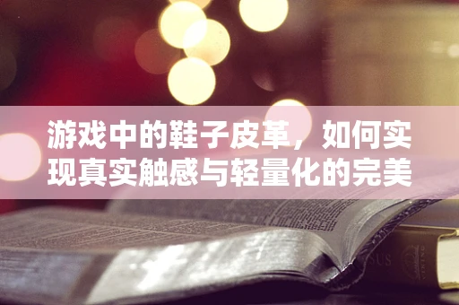 游戏中的鞋子皮革，如何实现真实触感与轻量化的完美结合？