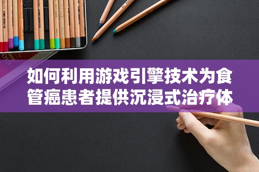 如何利用游戏引擎技术为食管癌患者提供沉浸式治疗体验？