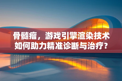 骨髓瘤，游戏引擎渲染技术如何助力精准诊断与治疗？
