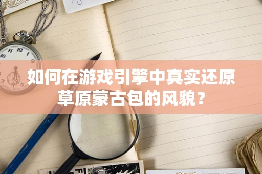 如何在游戏引擎中真实还原草原蒙古包的风貌？