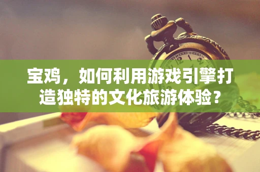 宝鸡，如何利用游戏引擎打造独特的文化旅游体验？