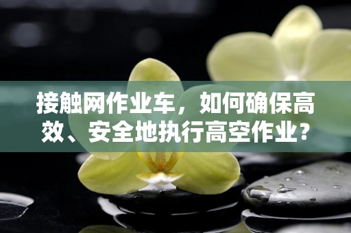 接触网作业车，如何确保高效、安全地执行高空作业？