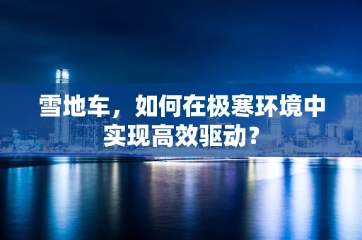 雪地车，如何在极寒环境中实现高效驱动？