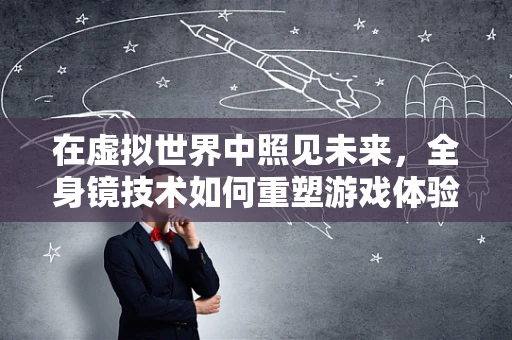 在虚拟世界中照见未来，全身镜技术如何重塑游戏体验？