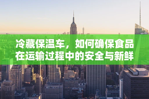 冷藏保温车，如何确保食品在运输过程中的安全与新鲜？