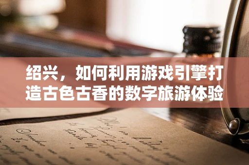 绍兴，如何利用游戏引擎打造古色古香的数字旅游体验？