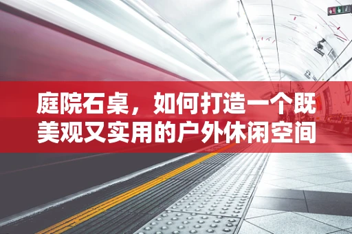 庭院石桌，如何打造一个既美观又实用的户外休闲空间？