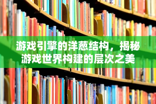游戏引擎的洋葱结构，揭秘游戏世界构建的层次之美