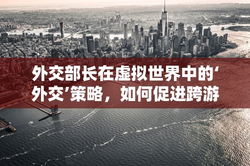 外交部长在虚拟世界中的‘外交’策略，如何促进跨游戏联盟的和平与繁荣？