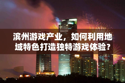 滨州游戏产业，如何利用地域特色打造独特游戏体验？
