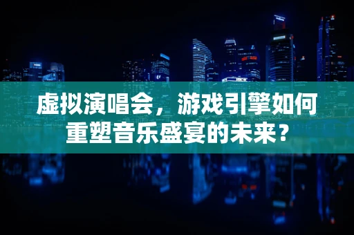 虚拟演唱会，游戏引擎如何重塑音乐盛宴的未来？
