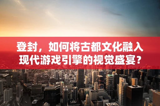 登封，如何将古都文化融入现代游戏引擎的视觉盛宴？