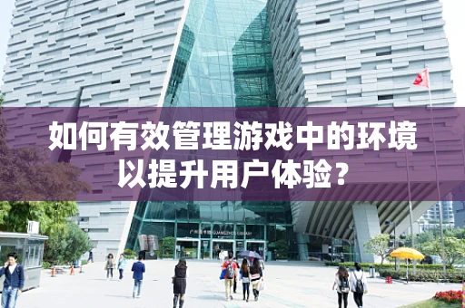 如何有效管理游戏中的环境以提升用户体验？