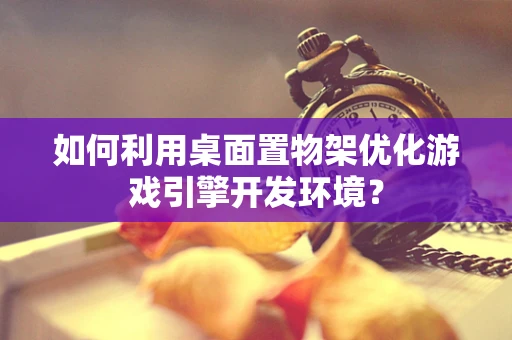 如何利用桌面置物架优化游戏引擎开发环境？