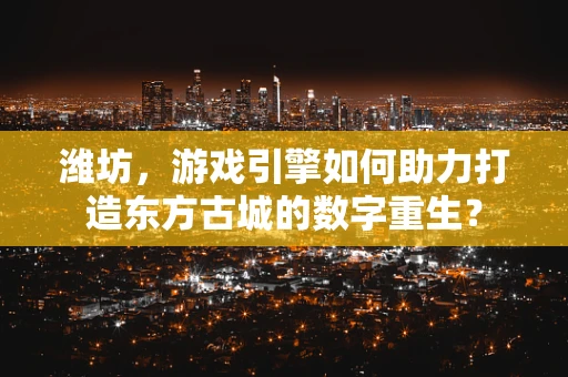 潍坊，游戏引擎如何助力打造东方古城的数字重生？