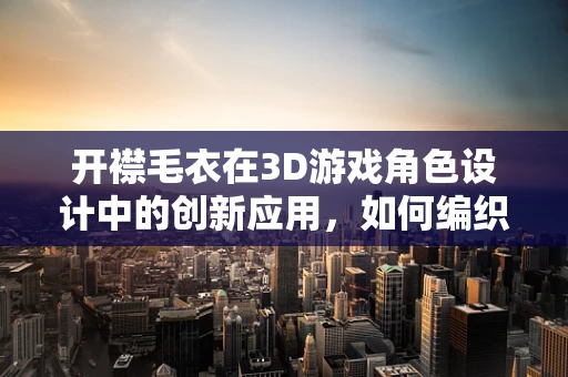 开襟毛衣在3D游戏角色设计中的创新应用，如何编织出时尚与功能的完美结合？