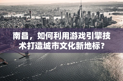 南昌，如何利用游戏引擎技术打造城市文化新地标？