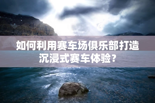 如何利用赛车场俱乐部打造沉浸式赛车体验？